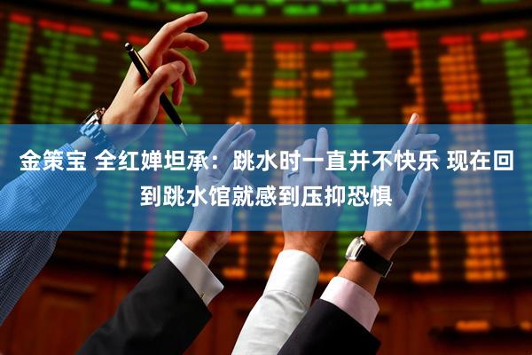 金策宝 全红婵坦承：跳水时一直并不快乐 现在回到跳水馆就感到压抑恐惧