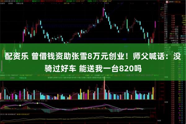 配资乐 曾借钱资助张雪8万元创业！师父喊话：没骑过好车 能送我一台820吗