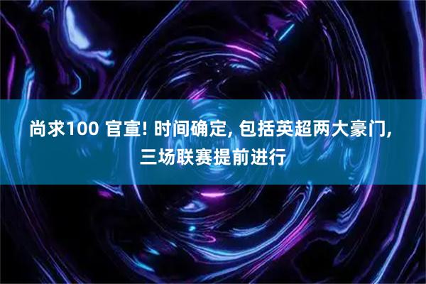 尚求100 官宣! 时间确定, 包括英超两大豪门, 三场联赛提前进行