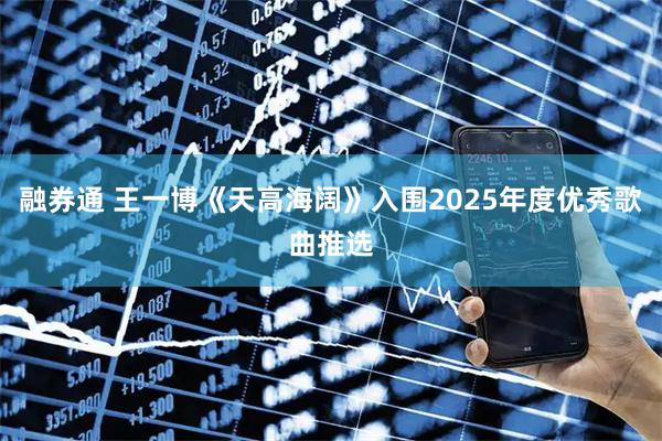 融券通 王一博《天高海阔》入围2025年度优秀歌曲推选